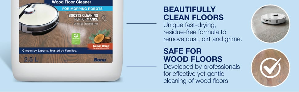 BEAUTIFULLY  CLEAN FLOORS Unique fast-drying,  residue-free formula to  remove dust, dirt and grime. SAfe for Wood Floors Developed by professionals  for effective yet gentle  cleaning of wood floors.